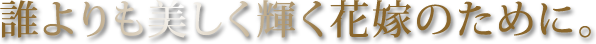 誰よりも美しく輝く花嫁のために。