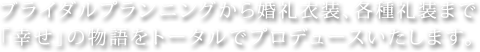 ブライダルプランニングから婚礼衣装、各種礼装まで「幸せ」の物語をトータルでプロデュースいたします。